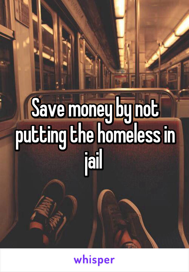 Save money by not putting the homeless in jail 