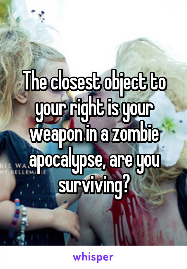 The closest object to your right is your weapon in a zombie apocalypse, are you surviving?