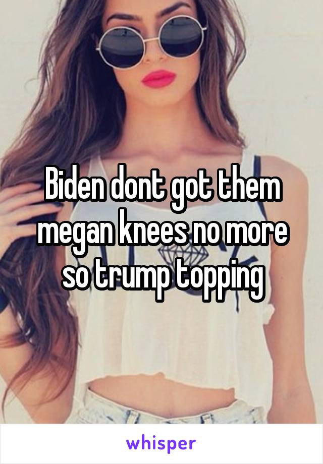Biden dont got them megan knees no more so trump topping