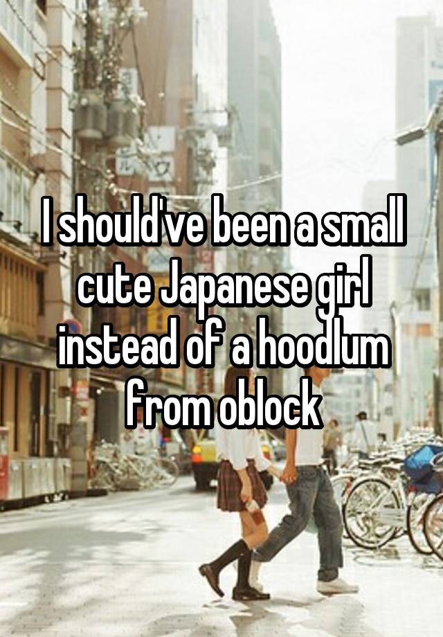 I should've been a small cute Japanese girl instead of a hoodlum from oblock