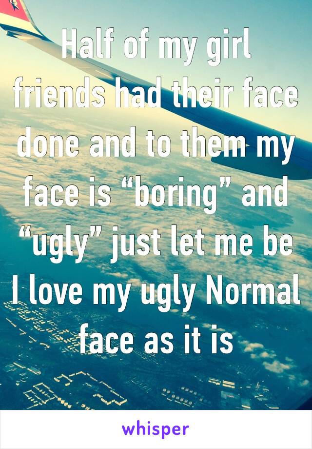 Half of my girl friends had their face done and to them my face is “boring” and “ugly” just let me be 
I love my ugly Normal face as it is 