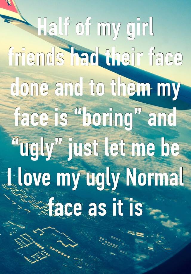 Half of my girl friends had their face done and to them my face is “boring” and “ugly” just let me be 
I love my ugly Normal face as it is 