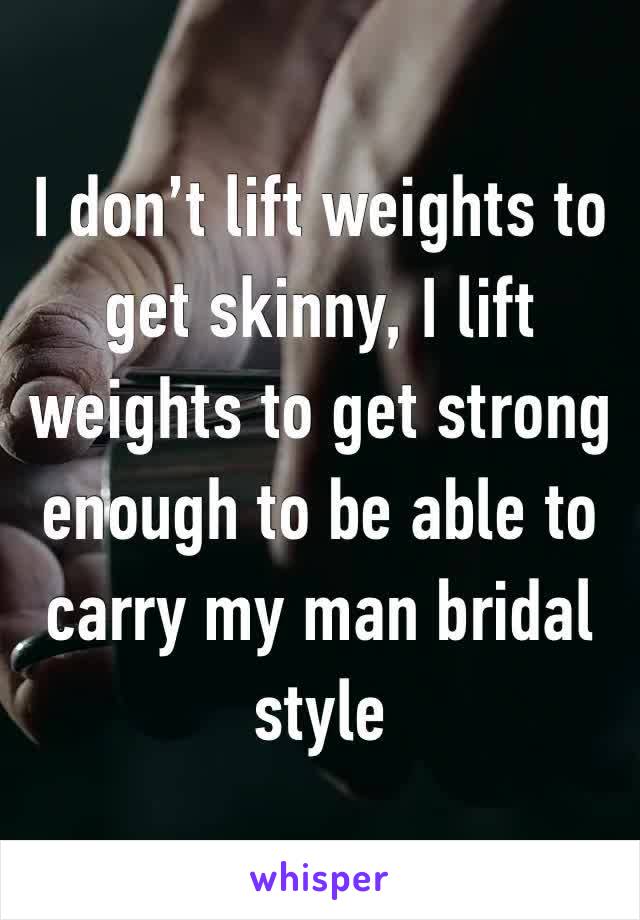 I don’t lift weights to get skinny, I lift weights to get strong enough to be able to carry my man bridal style 