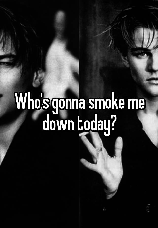Who's gonna smoke me down today?
