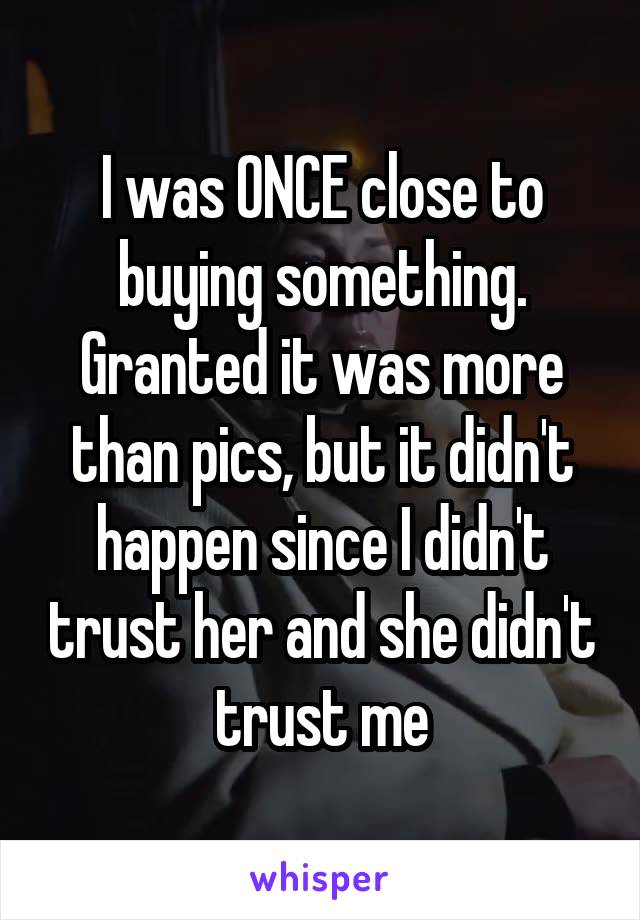 I was ONCE close to buying something. Granted it was more than pics, but it didn't happen since I didn't trust her and she didn't trust me