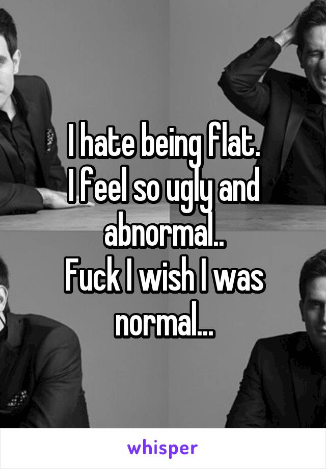 I hate being flat.
I feel so ugly and abnormal..
Fuck I wish I was normal...