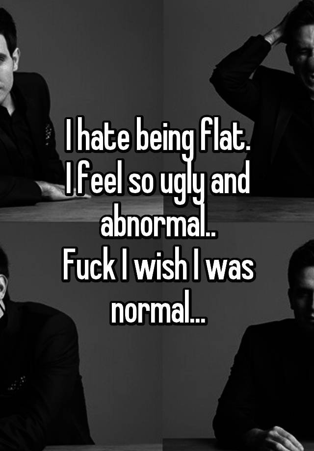 I hate being flat.
I feel so ugly and abnormal..
Fuck I wish I was normal...