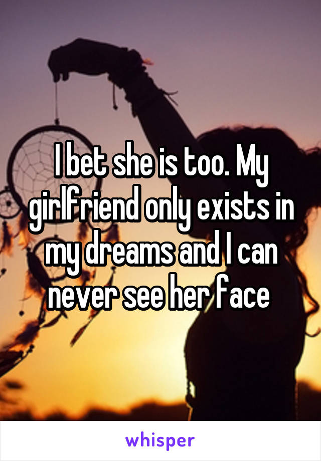 I bet she is too. My girlfriend only exists in my dreams and I can never see her face 