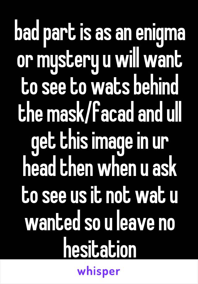 bad part is as an enigma or mystery u will want to see to wats behind the mask/facad and ull get this image in ur head then when u ask to see us it not wat u wanted so u leave no hesitation