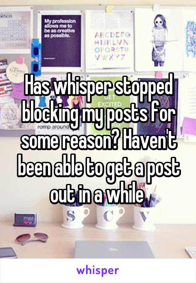 Has whisper stopped blocking my posts for some reason? Haven't been able to get a post out in a while 