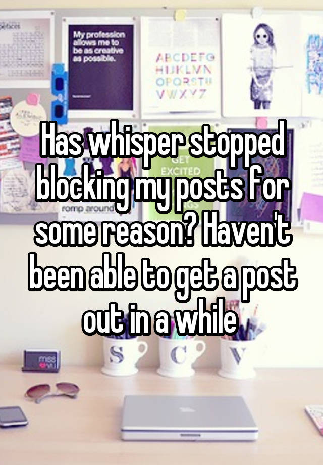 Has whisper stopped blocking my posts for some reason? Haven't been able to get a post out in a while 