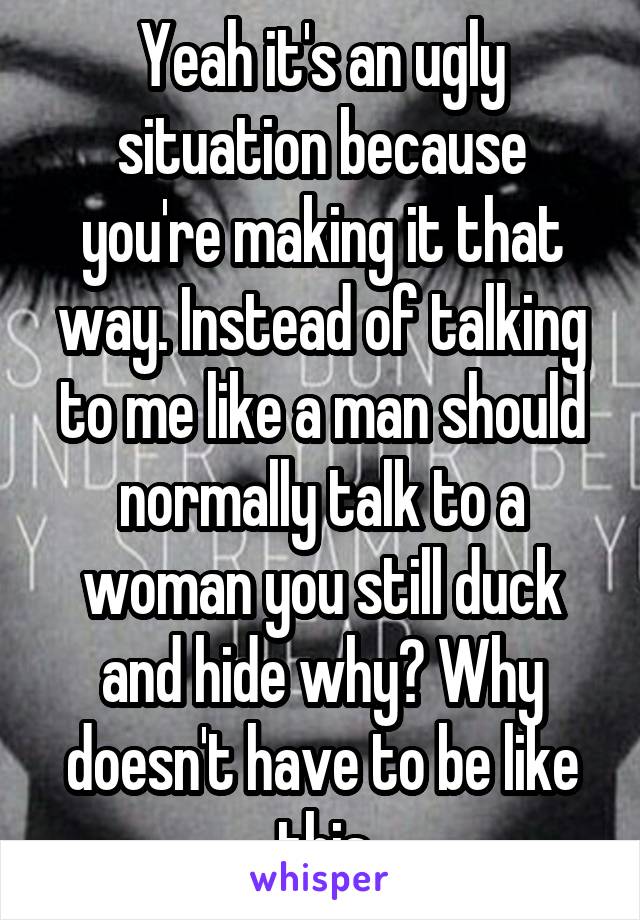 Yeah it's an ugly situation because you're making it that way. Instead of talking to me like a man should normally talk to a woman you still duck and hide why? Why doesn't have to be like this