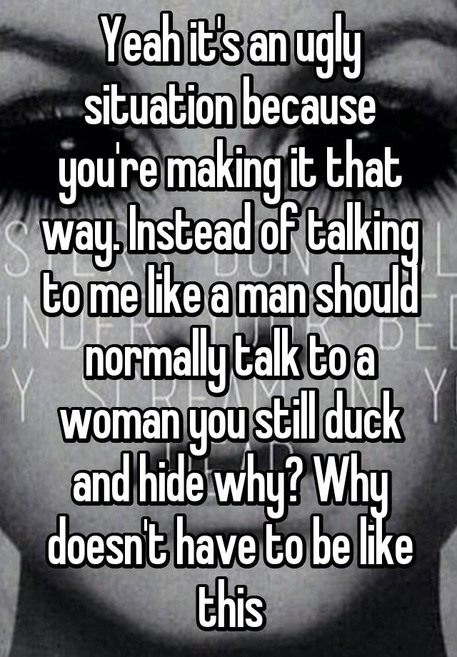 Yeah it's an ugly situation because you're making it that way. Instead of talking to me like a man should normally talk to a woman you still duck and hide why? Why doesn't have to be like this