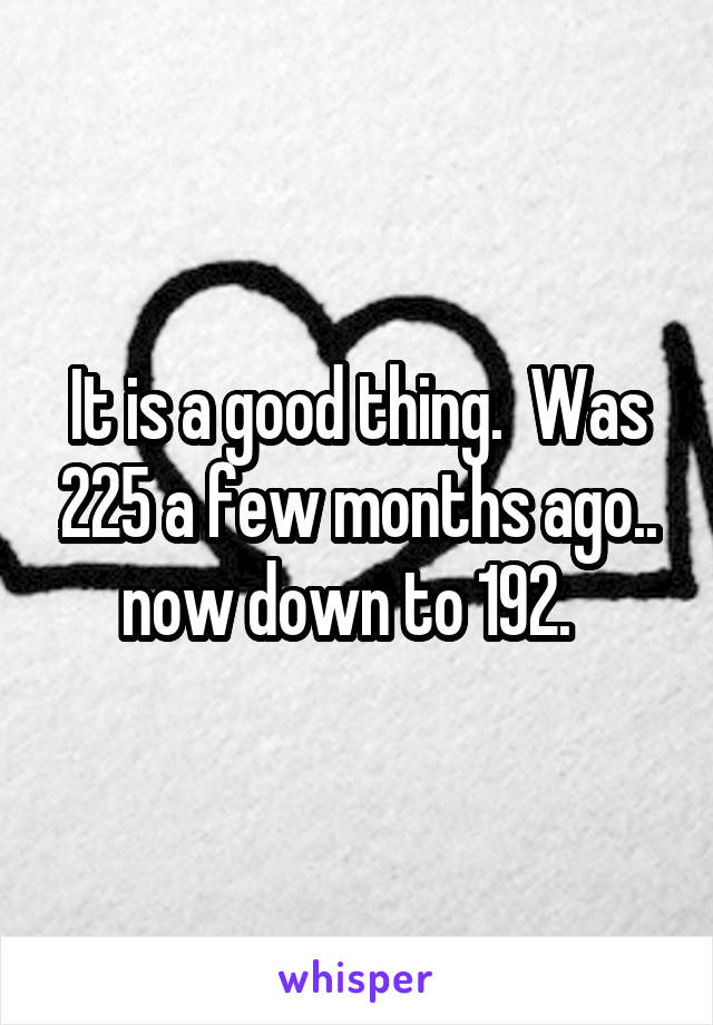 It is a good thing.  Was 225 a few months ago.. now down to 192.  