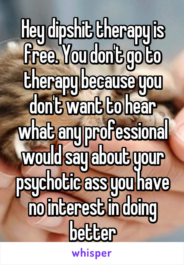 Hey dipshit therapy is free. You don't go to therapy because you don't want to hear what any professional would say about your psychotic ass you have no interest in doing better