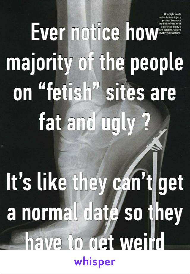 Ever notice how majority of the people on “fetish” sites are fat and ugly ?

It’s like they can’t get a normal date so they have to get weird 