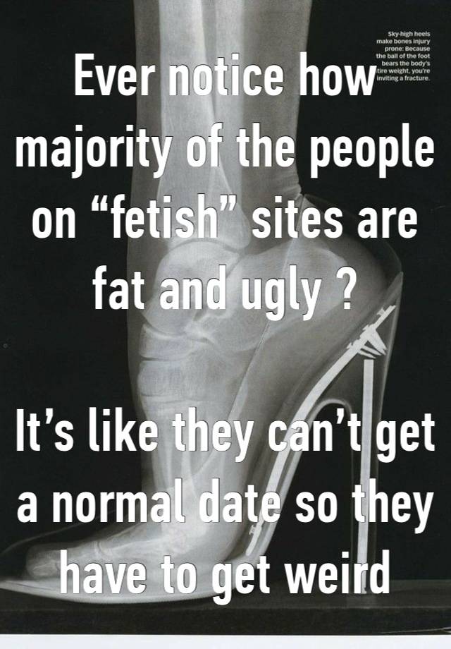 Ever notice how majority of the people on “fetish” sites are fat and ugly ?

It’s like they can’t get a normal date so they have to get weird 