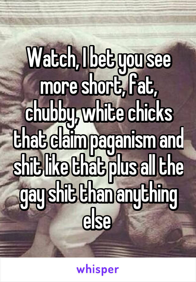 Watch, I bet you see more short, fat, chubby, white chicks that claim paganism and shit like that plus all the gay shit than anything else 