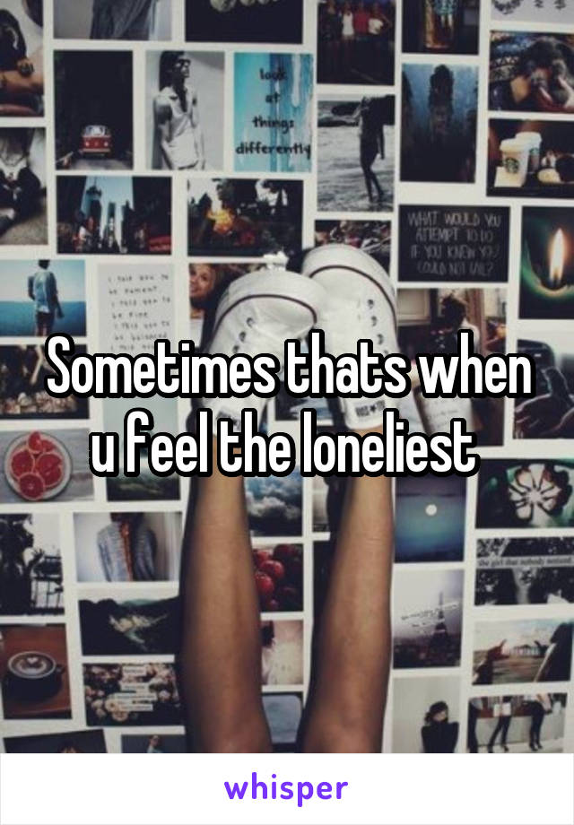 Sometimes thats when u feel the loneliest 