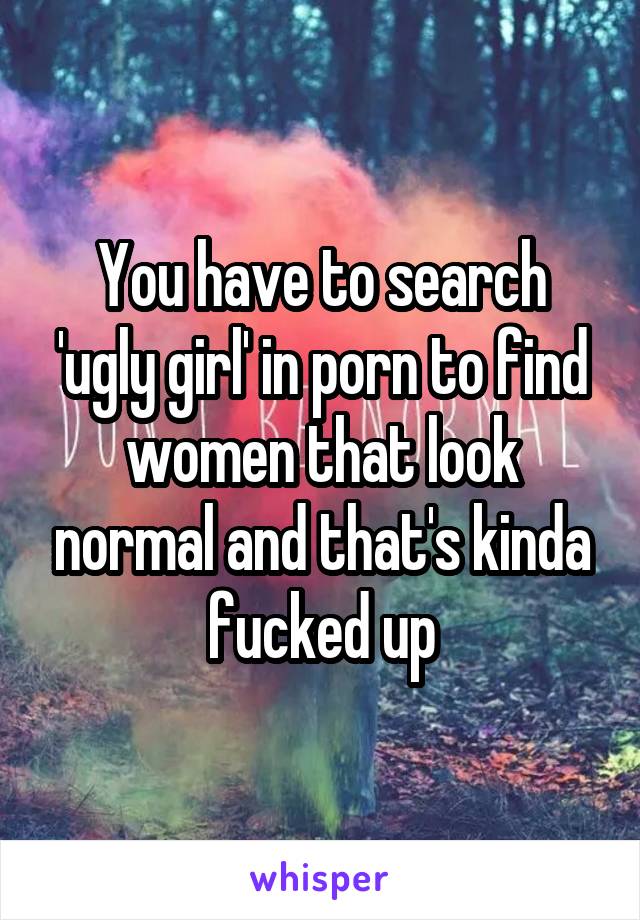 You have to search 'ugly girl' in porn to find women that look normal and that's kinda fucked up