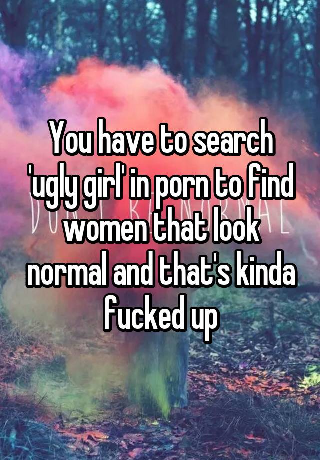 You have to search 'ugly girl' in porn to find women that look normal and that's kinda fucked up