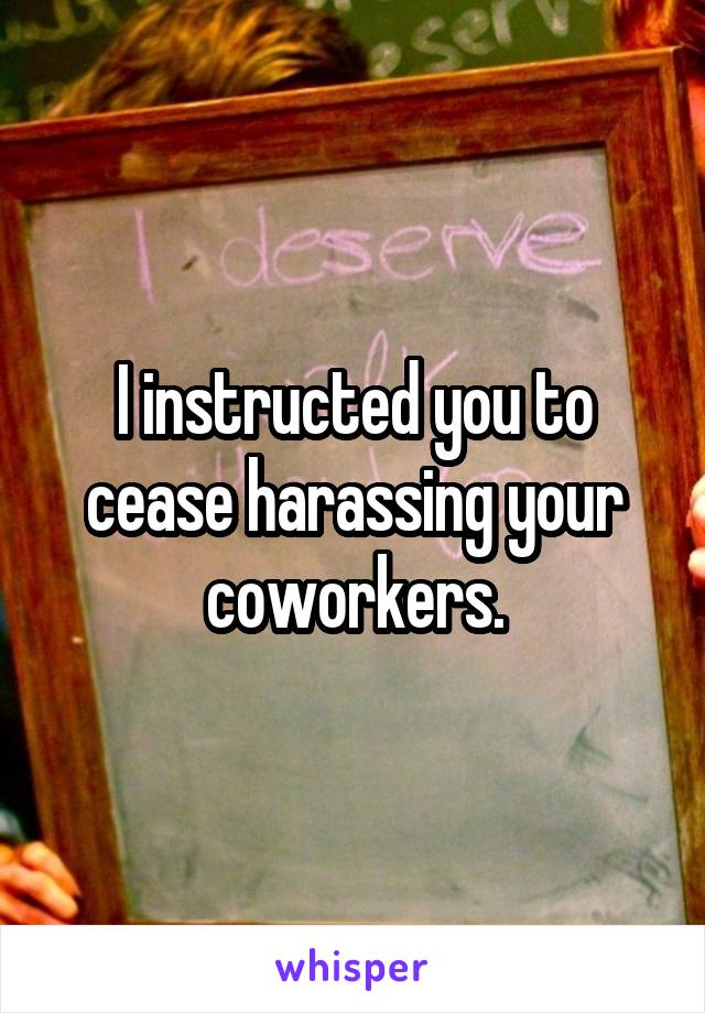 I instructed you to cease harassing your coworkers.