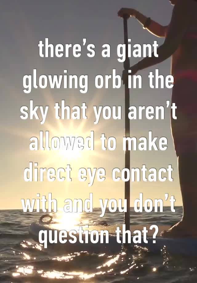 there’s a giant glowing orb in the sky that you aren’t allowed to make direct eye contact with and you don’t question that?