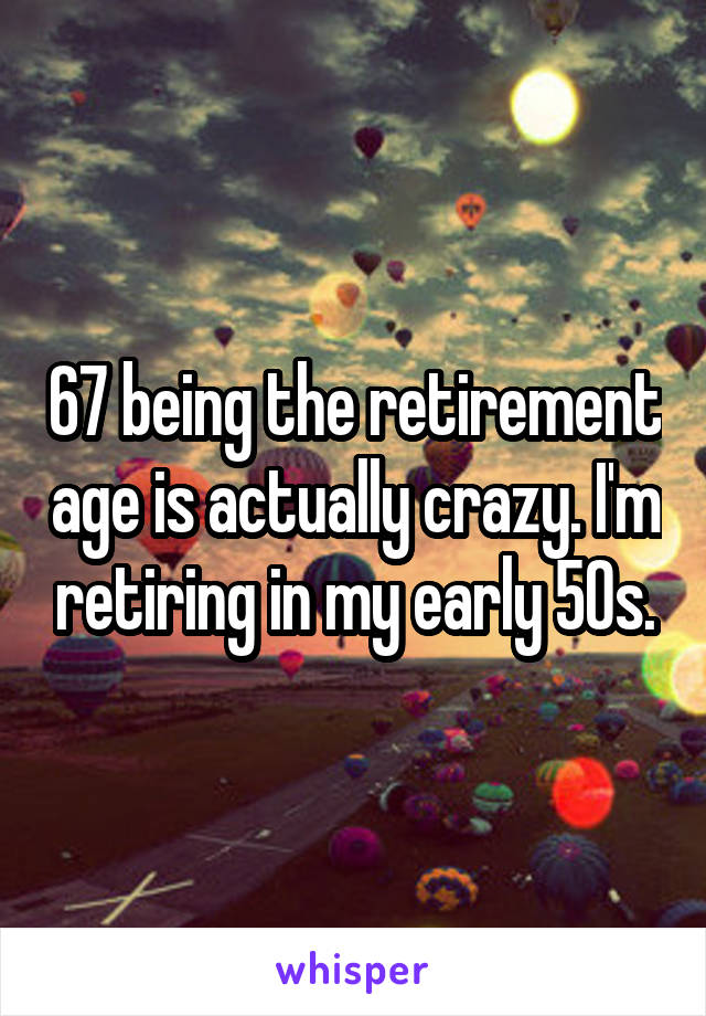 67 being the retirement age is actually crazy. I'm retiring in my early 50s.