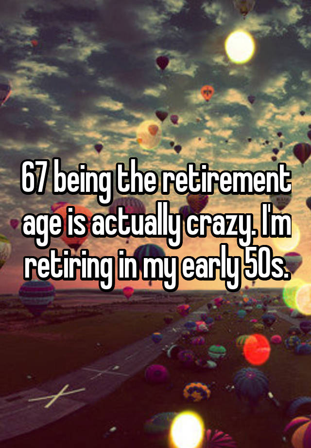 67 being the retirement age is actually crazy. I'm retiring in my early 50s.