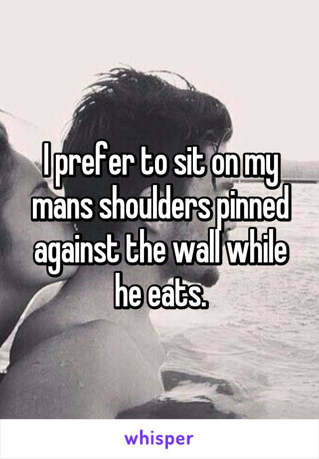 I prefer to sit on my mans shoulders pinned against the wall while he eats.