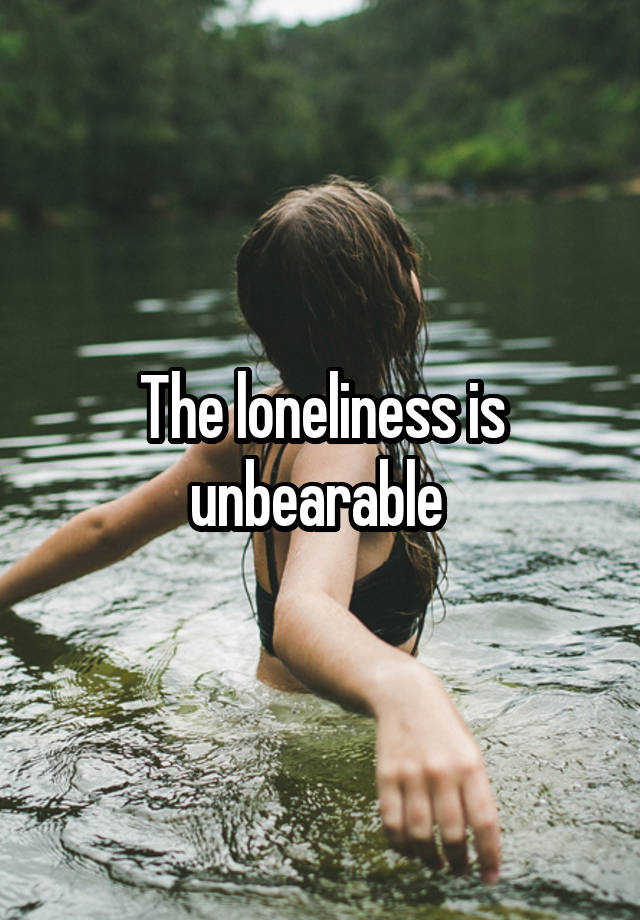 The loneliness is unbearable 