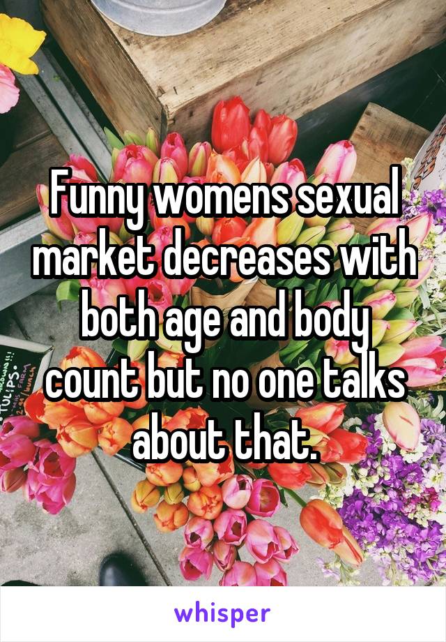 Funny womens sexual market decreases with both age and body count but no one talks about that.