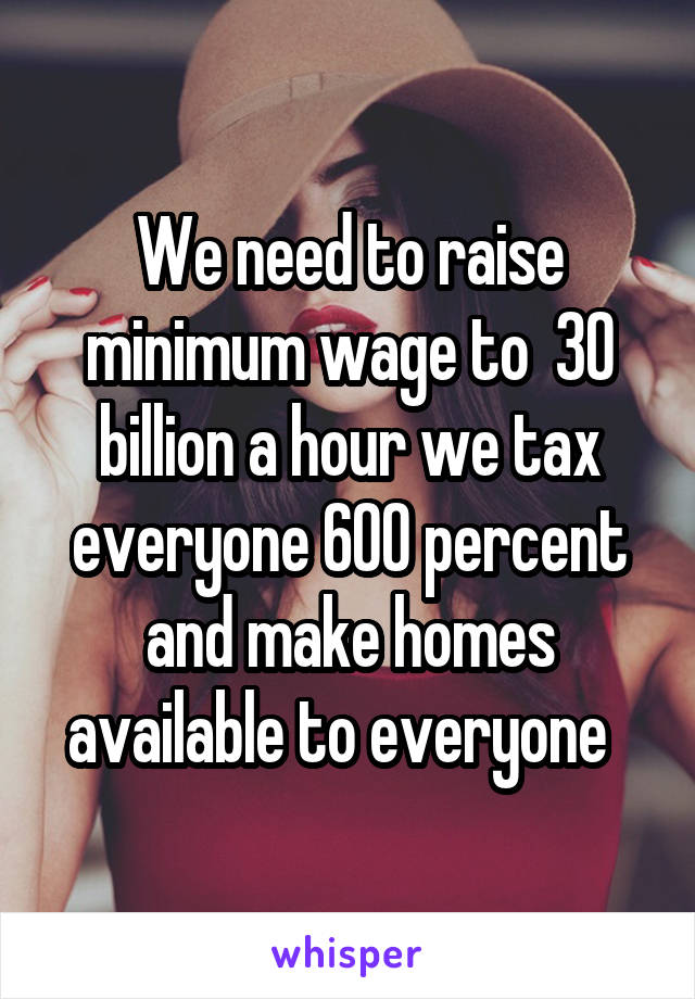 We need to raise minimum wage to  30 billion a hour we tax everyone 600 percent and make homes available to everyone  