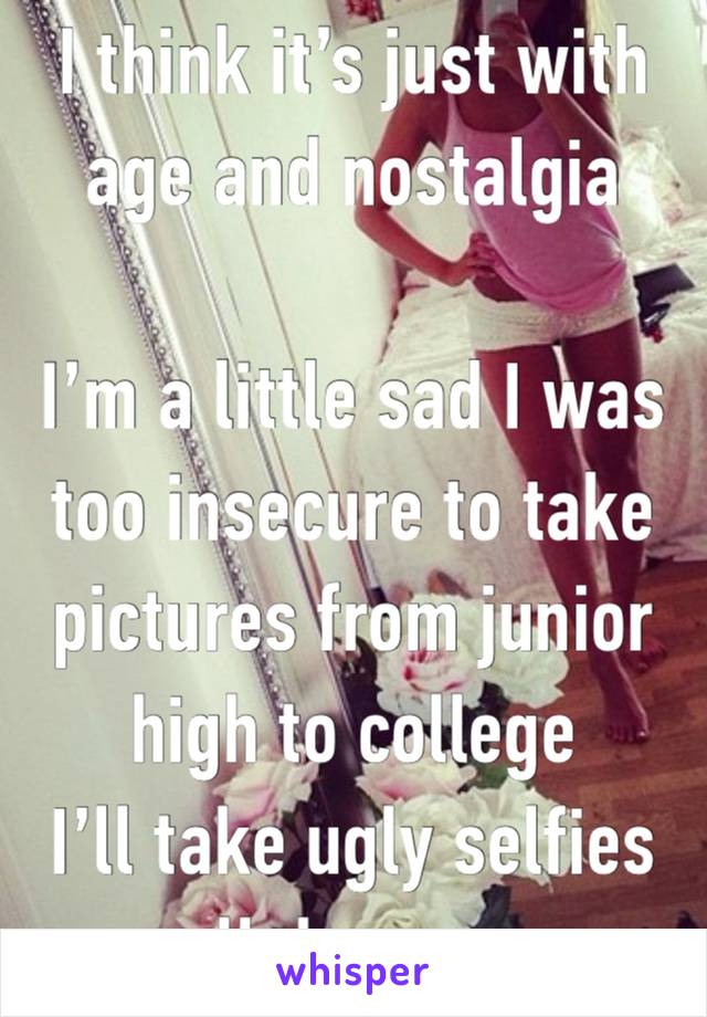 I think it’s just with age and nostalgia 

I’m a little sad I was too insecure to take pictures from junior high to college 
I’ll take ugly selfies all day now 