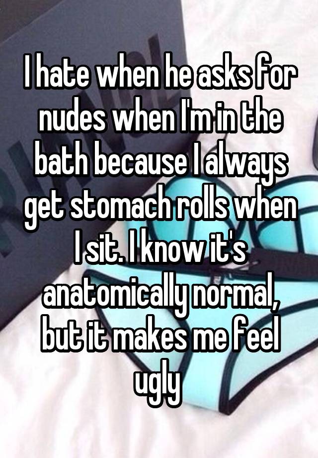 I hate when he asks for nudes when I'm in the bath because I always get stomach rolls when I sit. I know it's anatomically normal, but it makes me feel ugly 