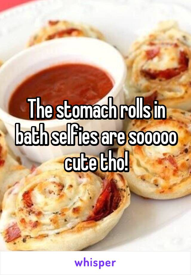 The stomach rolls in bath selfies are sooooo cute tho!