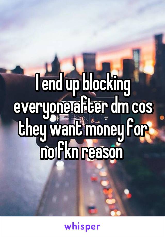 I end up blocking everyone after dm cos they want money for no fkn reason 