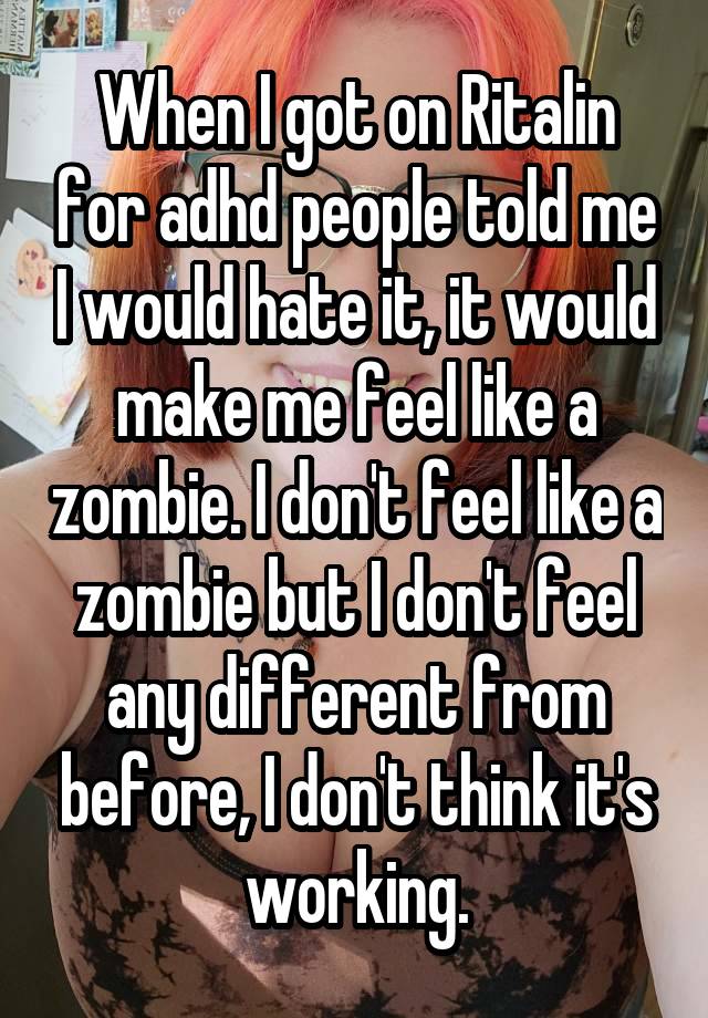 When I got on Ritalin for adhd people told me I would hate it, it would make me feel like a zombie. I don't feel like a zombie but I don't feel any different from before, I don't think it's working.