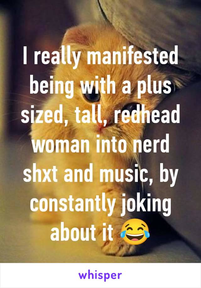 I really manifested being with a plus sized, tall, redhead woman into nerd shxt and music, by constantly joking about it 😂