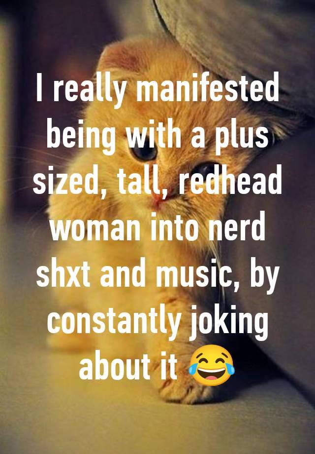 I really manifested being with a plus sized, tall, redhead woman into nerd shxt and music, by constantly joking about it 😂