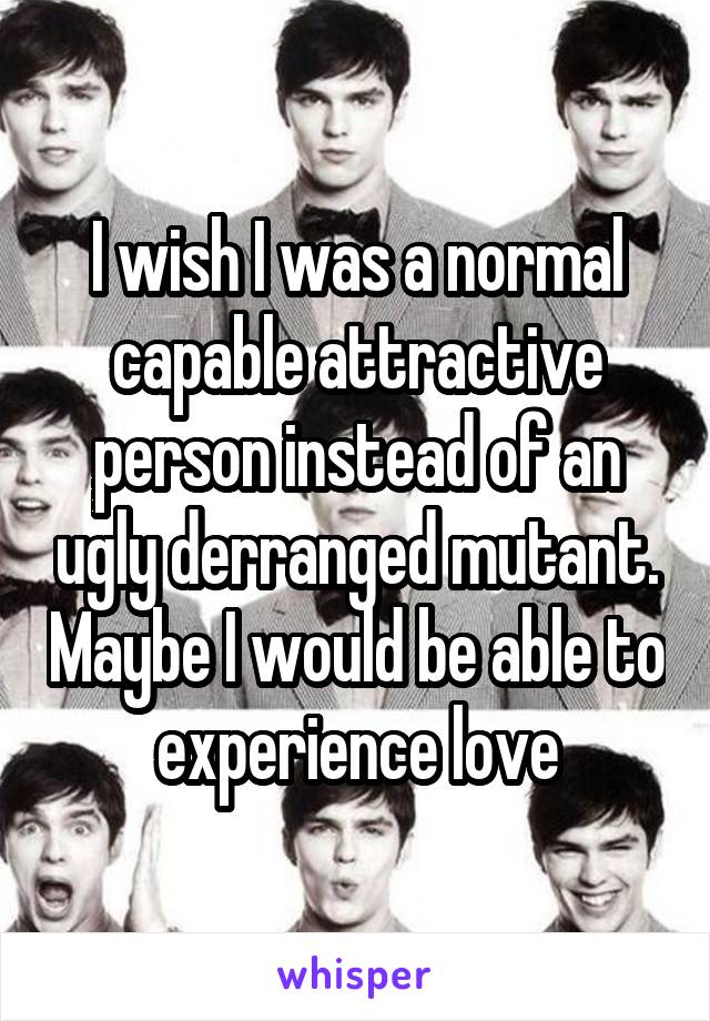 I wish I was a normal capable attractive person instead of an ugly derranged mutant. Maybe I would be able to experience love