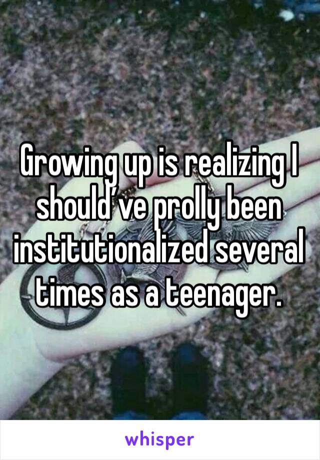 Growing up is realizing I should’ve prolly been institutionalized several times as a teenager.