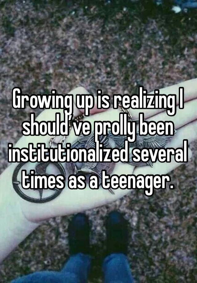 Growing up is realizing I should’ve prolly been institutionalized several times as a teenager.
