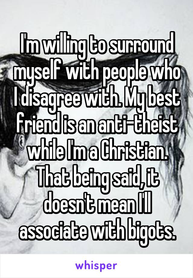 I'm willing to surround myself with people who I disagree with. My best friend is an anti-theist while I'm a Christian. That being said, it doesn't mean I'll associate with bigots.