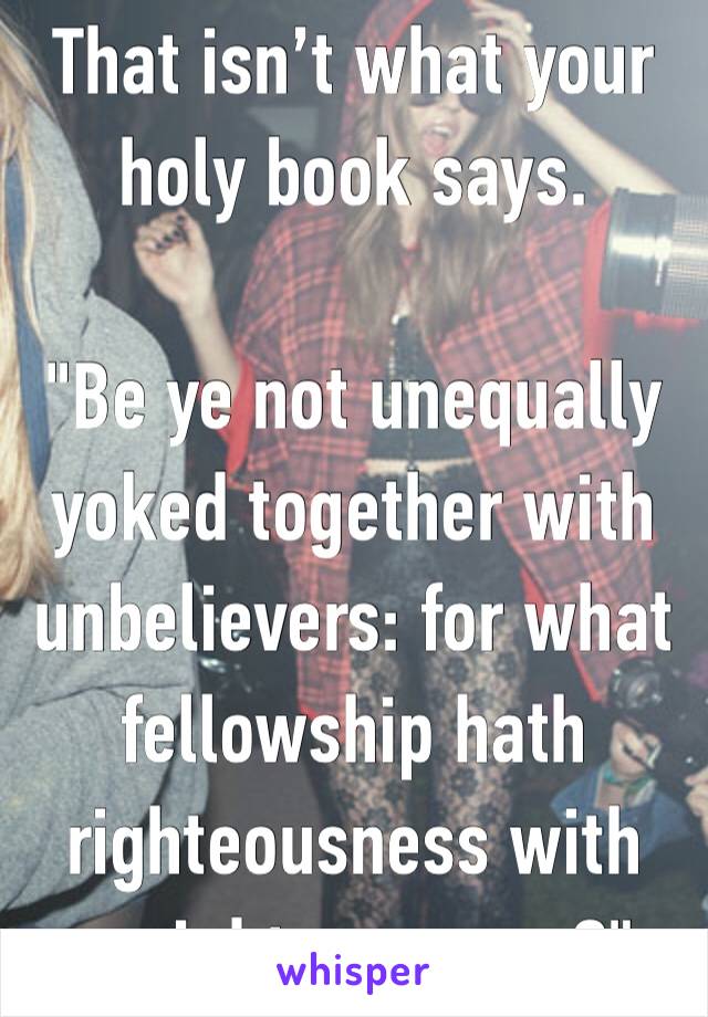 That isn’t what your holy book says.

"Be ye not unequally yoked together with unbelievers: for what fellowship hath righteousness with unrighteousness?"