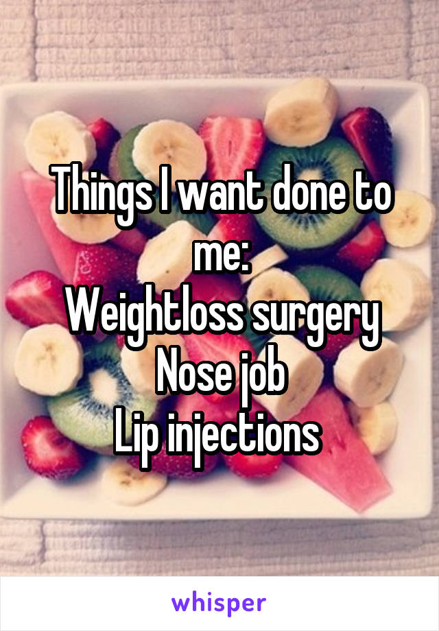 Things I want done to me:
Weightloss surgery
Nose job
Lip injections 