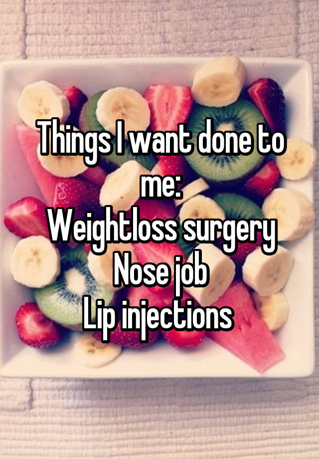 Things I want done to me:
Weightloss surgery
Nose job
Lip injections 