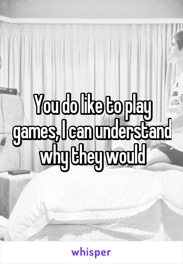 You do like to play games, I can understand why they would