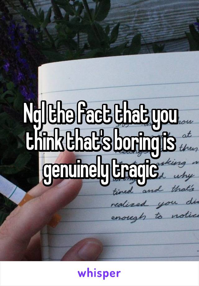 Ngl the fact that you think that's boring is genuinely tragic