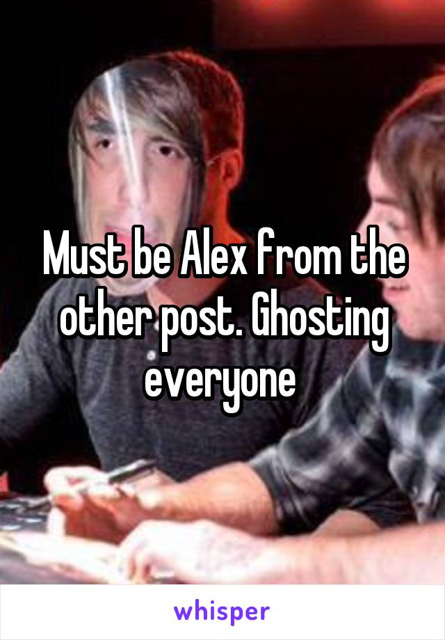 Must be Alex from the other post. Ghosting everyone 